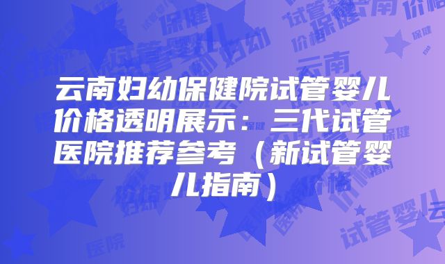 云南妇幼保健院试管婴儿价格透明展示:三代试管医院推荐参考(新试管婴儿指南)