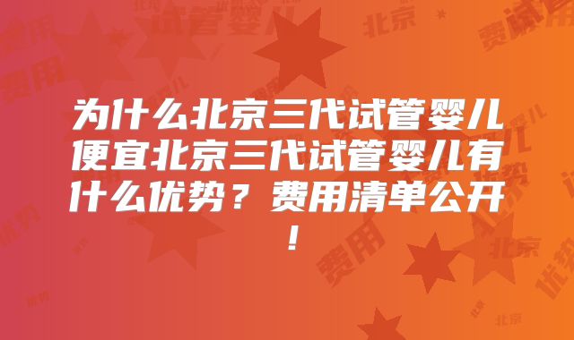 为什么北京三代试管婴儿便宜北京三代试管婴儿有什么优势？费用清单公开！