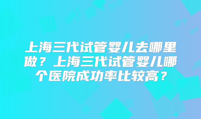 上海三代试管婴儿去哪里做？上海三代试管婴儿哪个医院成功率比较高？