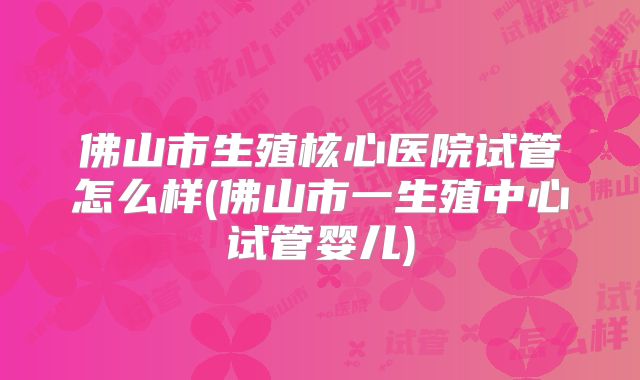佛山市生殖核心医院试管怎么样(佛山市一生殖中心试管婴儿)