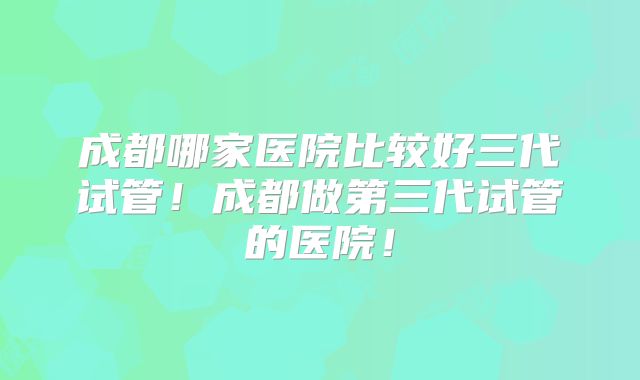成都哪家医院比较好三代试管！成都做第三代试管的医院！