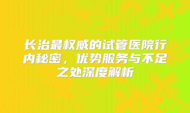 长治最权威的试管医院行内秘密，优势服务与不足之处深度解析