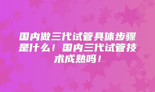 国内做三代试管具体步骤是什么！国内三代试管技术成熟吗！