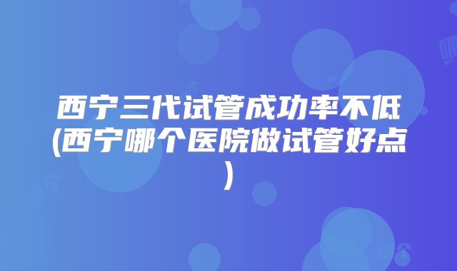 西宁三代试管成功率不低(西宁哪个医院做试管好点)
