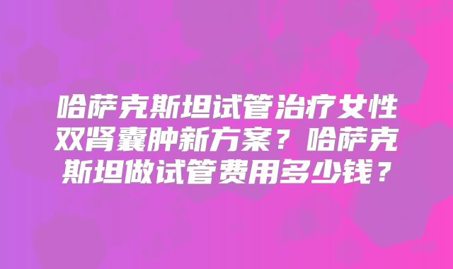 哈萨克斯坦试管治疗女性双肾囊肿新方案？哈萨克斯坦做试管费用多少钱？