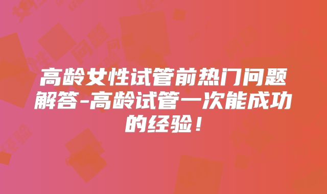 高龄女性试管前热门问题解答-高龄试管一次能成功的经验!