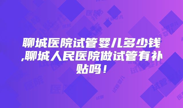 聊城医院试管婴儿多少钱,聊城人民医院做试管有补贴吗!