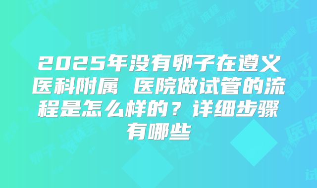 2025年没有卵子在遵义医科附属 医院做试管的流程是怎么样的？详细步骤有哪些
