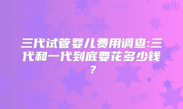 三代试管婴儿费用调查:三代和一代到底要花多少钱？