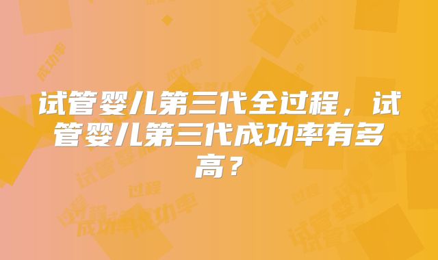 试管婴儿第三代全过程，试管婴儿第三代成功率有多高？
