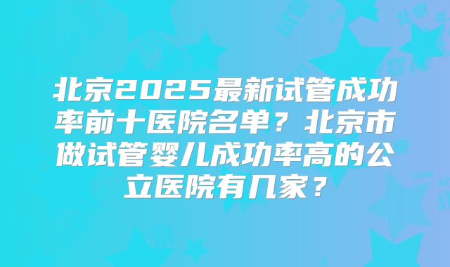 北京2025最新试管成功率前十医院名单？北京市做试管婴儿成功率高的公立医院有几家？