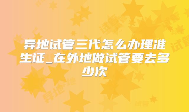 异地试管三代怎么办理准生证_在外地做试管要去多少次
