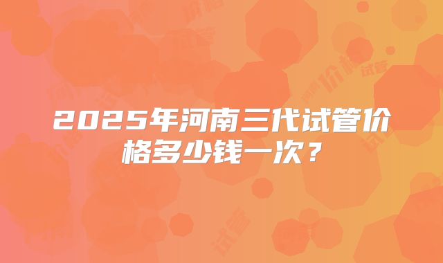 2025年河南三代试管价格多少钱一次？