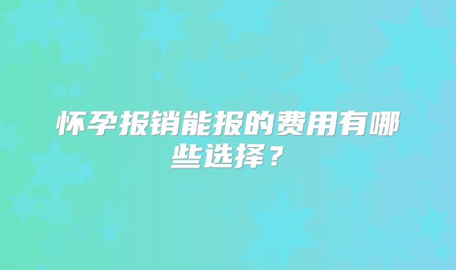 怀孕报销能报的费用有哪些选择？