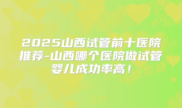2025山西试管前十医院推荐-山西哪个医院做试管婴儿成功率高!