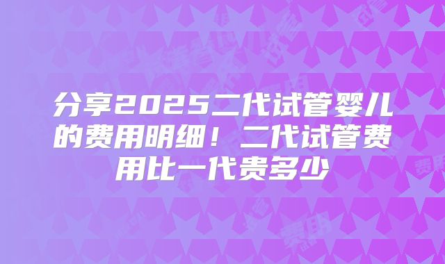 分享2025二代试管婴儿的费用明细！二代试管费用比一代贵多少