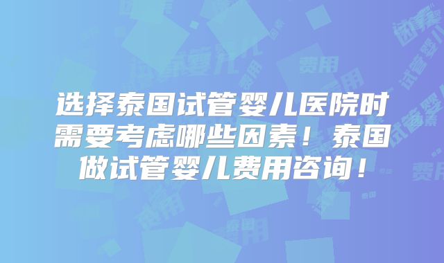 选择泰国试管婴儿医院时需要考虑哪些因素！泰国做试管婴儿费用咨询！