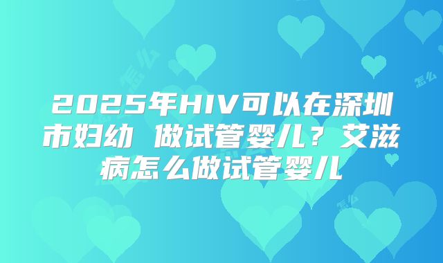 2025年HIV可以在深圳市妇幼 做试管婴儿？艾滋病怎么做试管婴儿