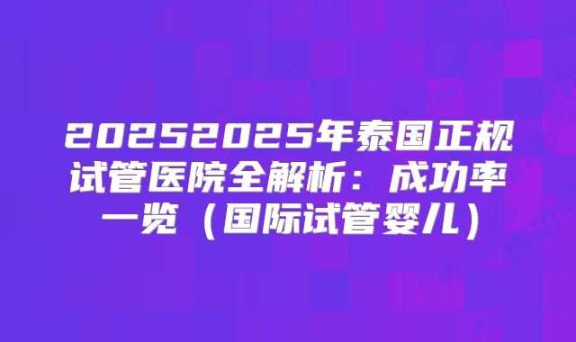 20252025年泰国正规试管医院全解析：成功率一览（国际试管婴儿）