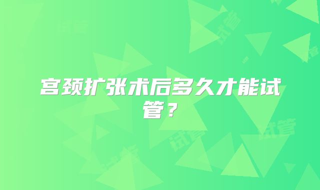 宫颈扩张术后多久才能试管?