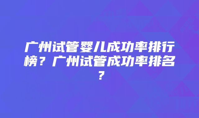 广州试管婴儿成功率排行榜？广州试管成功率排名？