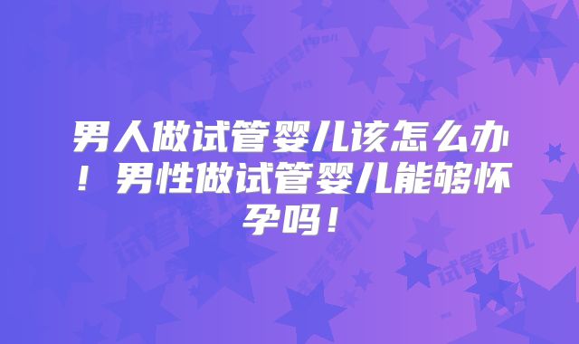 男人做试管婴儿该怎么办!男性做试管婴儿能够怀孕吗!