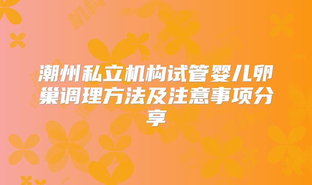 潮州私立机构试管婴儿卵巢调理方法及注意事项分享