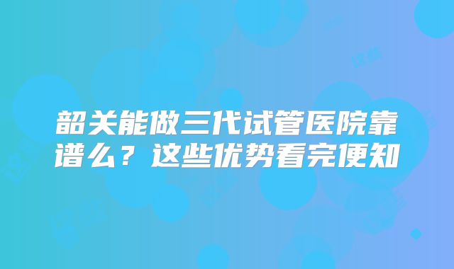 韶关能做三代试管医院靠谱么?这些优势看完便知