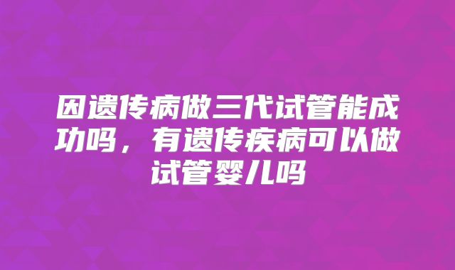 因遗传病做三代试管能成功吗，有遗传疾病可以做试管婴儿吗