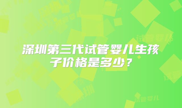 深圳第三代试管婴儿生孩子价格是多少？