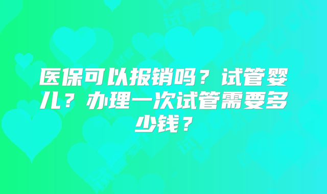 医保可以报销吗？试管婴儿？办理一次试管需要多少钱？