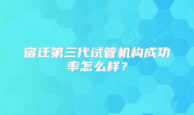 宿迁第三代试管机构成功率怎么样？
