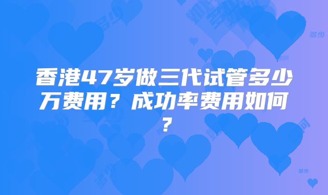 香港47岁做三代试管多少万费用？成功率费用如何？