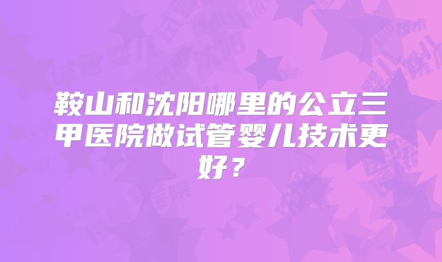 鞍山和沈阳哪里的公立三甲医院做试管婴儿技术更好？