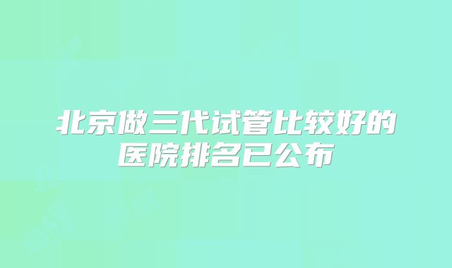 北京做三代试管比较好的医院排名已公布