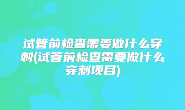 试管前检查需要做什么穿刺(试管前检查需要做什么穿刺项目)