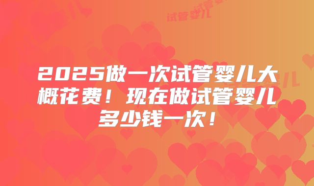 2025做一次试管婴儿大概花费！现在做试管婴儿多少钱一次！