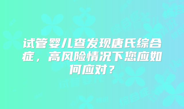 试管婴儿查发现唐氏综合症，高风险情况下您应如何应对？