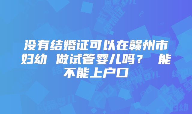 没有结婚证可以在赣州市妇幼 做试管婴儿吗? 能不能上户口