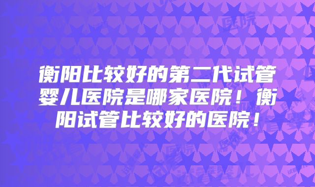 衡阳比较好的第二代试管婴儿医院是哪家医院！衡阳试管比较好的医院！