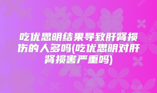 吃优思明结果导致肝肾损伤的人多吗(吃优思明对肝肾损害严重吗)