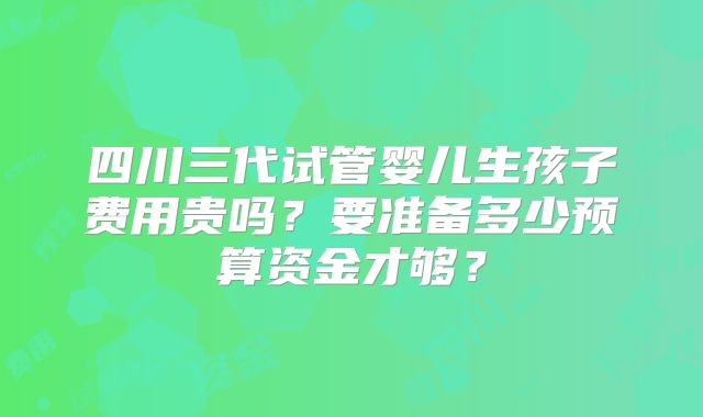 四川三代试管婴儿生孩子费用贵吗？要准备多少预算资金才够？