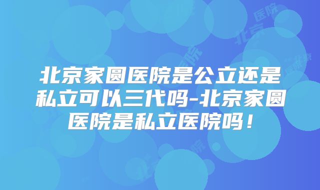 北京家圆医院是公立还是私立可以三代吗-北京家圆医院是私立医院吗！