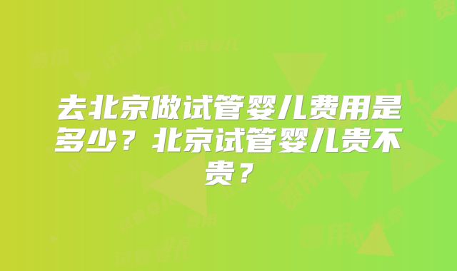 去北京做试管婴儿费用是多少？北京试管婴儿贵不贵？