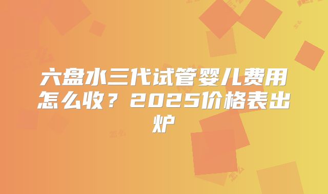 六盘水三代试管婴儿费用怎么收？2025价格表出炉