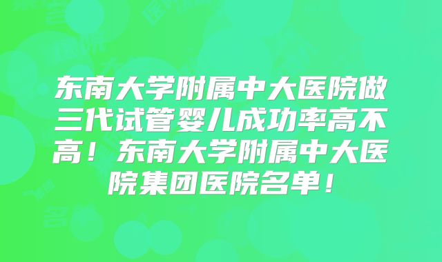 东南大学附属中大医院做三代试管婴儿成功率高不高!东南大学附属中大医院集团医院名单!