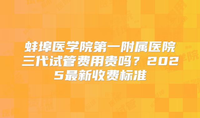 蚌埠医学院第一附属医院三代试管费用贵吗？2025最新收费标准