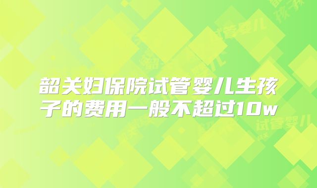 韶关妇保院试管婴儿生孩子的费用一般不超过10w