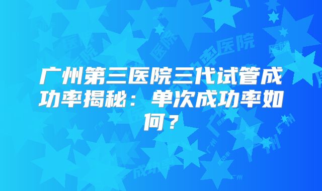 广州第三医院三代试管成功率揭秘：单次成功率如何？