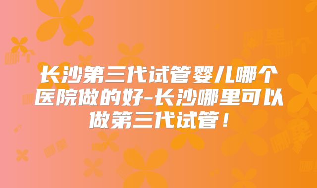 长沙第三代试管婴儿哪个医院做的好-长沙哪里可以做第三代试管!